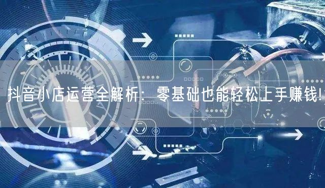 抖音小店运营全解析：零基础也能轻松上手赚钱!
