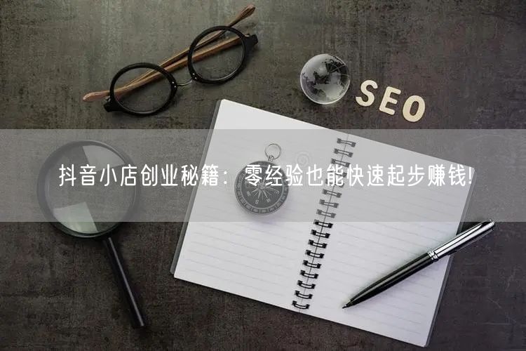 抖音小店创业秘籍：零经验也能快速起步赚钱!