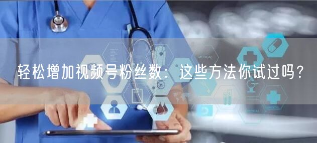轻松增加视频号粉丝数：这些方法你试过吗？