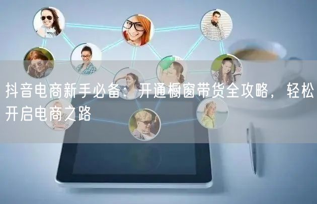 抖音电商新手必备：开通橱窗带货全攻略，轻松开启电商之路