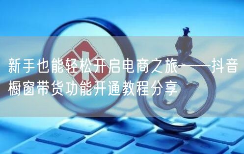 新手也能轻松开启电商之旅——抖音橱窗带货功能开通教程分享