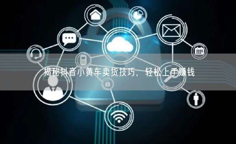 揭秘抖音小黄车卖货技巧，轻松上手赚钱