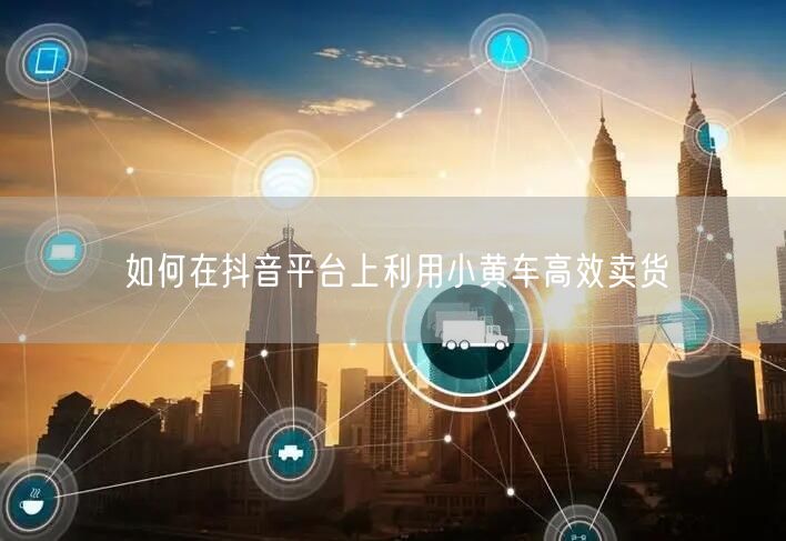 如何在抖音平台上利用小黄车高效卖货