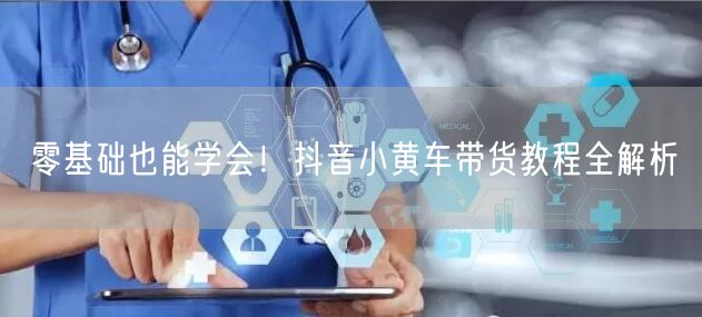 零基础也能学会！抖音小黄车带货教程全解析