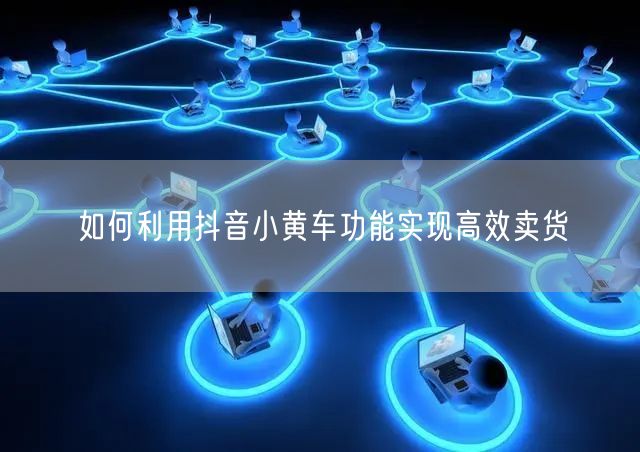 如何利用抖音小黄车功能实现高效卖货