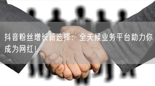 抖音粉丝增长新选择：全天候业务平台助力你成为网红！