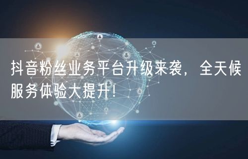 抖音粉丝业务平台升级来袭，全天候服务体验大提升！