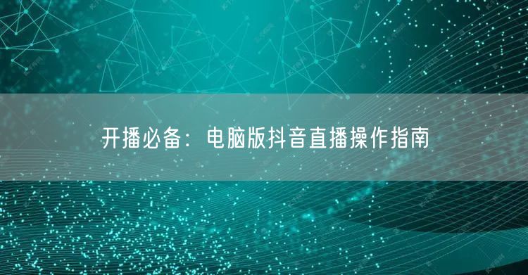 开播必备：电脑版抖音直播操作指南