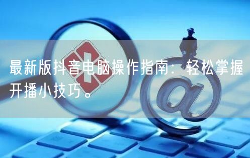 最新版抖音电脑操作指南：轻松掌握开播小技巧。