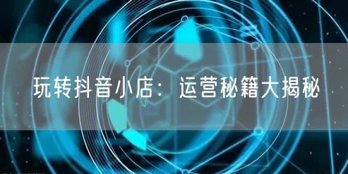 玩转抖音小店：运营秘籍大揭秘