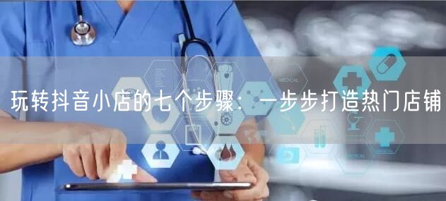 玩转抖音小店的七个步骤：一步步打造热门店铺